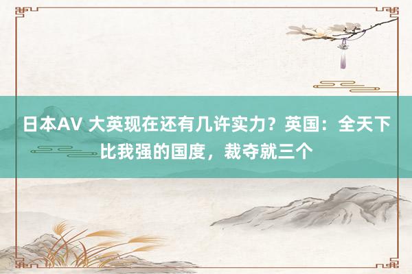 日本AV 大英现在还有几许实力？英国：全天下比我强的国度，裁夺就三个