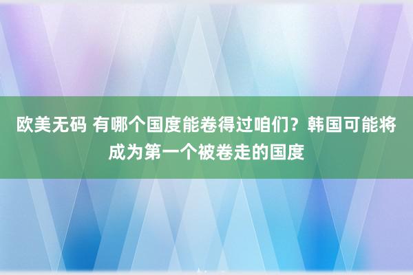 欧美无码 有哪个国度能卷得过咱们？韩国可能将成为第一个被卷走的国度