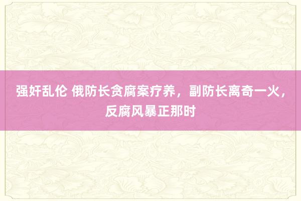 强奸乱伦 俄防长贪腐案疗养，副防长离奇一火，反腐风暴正那时