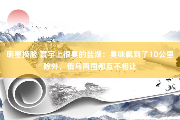 明星换脸 寰宇上很臭的盐湖：臭味飘到了10公里除外，俄乌两国都互不相让