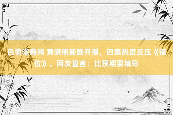 色情噜噜网 黄晓明新剧开播，四集热度反压《错位》，网友直言：比预期要精彩