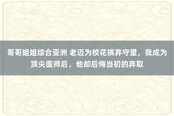 哥哥姐姐综合亚洲 老迈为校花摈弃守望，我成为顶尖医师后，他却后悔当初的弃取