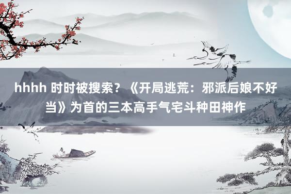 hhhh 时时被搜索？《开局逃荒：邪派后娘不好当》为首的三本高手气宅斗种田神作