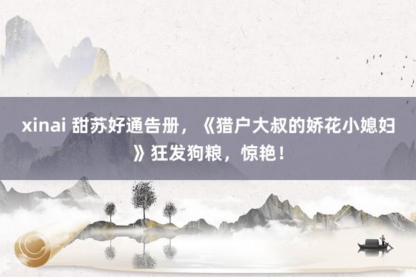 xinai 甜苏好通告册，《猎户大叔的娇花小媳妇》狂发狗粮，惊艳！