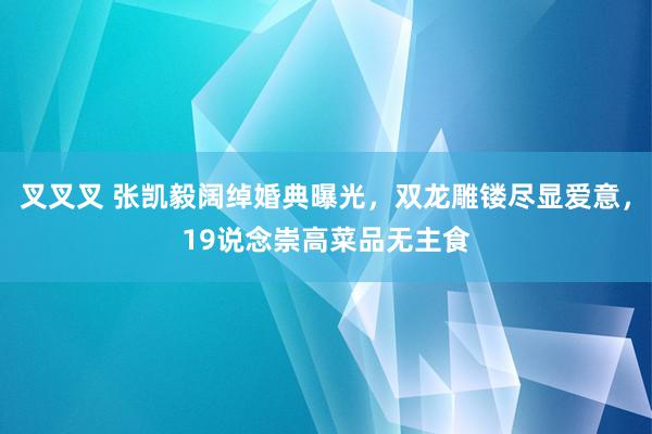 叉叉叉 张凯毅阔绰婚典曝光，双龙雕镂尽显爱意，19说念崇高菜品无主食
