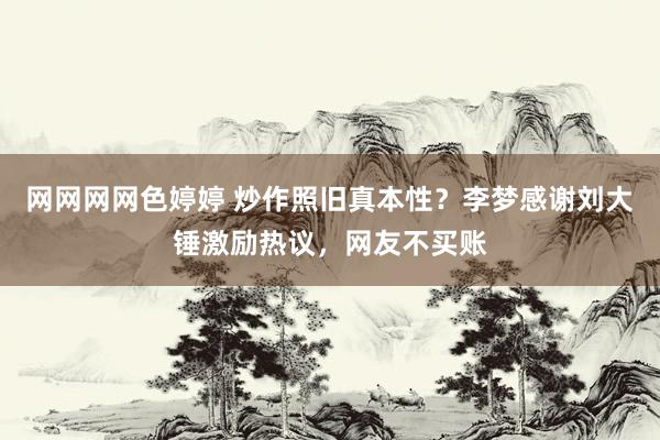 网网网网色婷婷 炒作照旧真本性？李梦感谢刘大锤激励热议，网友不买账