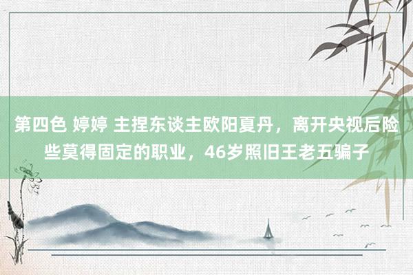 第四色 婷婷 主捏东谈主欧阳夏丹，离开央视后险些莫得固定的职业，46岁照旧王老五骗子