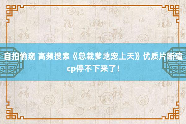 自拍偷窥 高频搜索《总裁爹地宠上天》优质片断磕cp停不下来了！