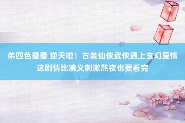 弟四色播播 逆天啦！古装仙侠武侠遇上玄幻爱情这剧情比演义刺激熬夜也要看完