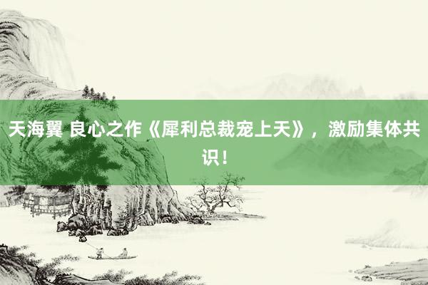天海翼 良心之作《犀利总裁宠上天》，激励集体共识！