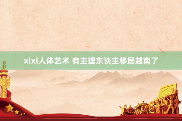 xixi人体艺术 有主理东谈主移居越南了