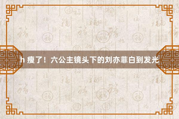 h 瘦了！六公主镜头下的刘亦菲白到发光
