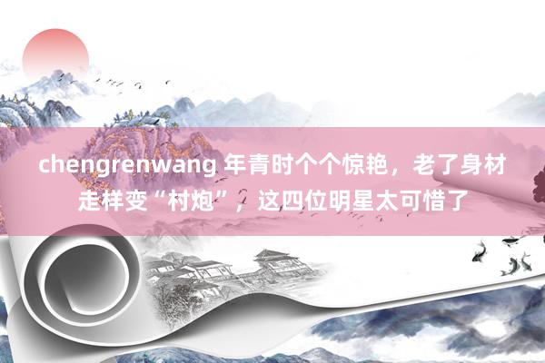 chengrenwang 年青时个个惊艳，老了身材走样变“村炮”，这四位明星太可惜了