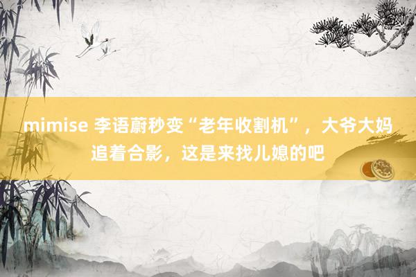 mimise 李语蔚秒变“老年收割机”，大爷大妈追着合影，这是来找儿媳的吧