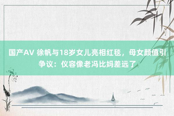 国产AV 徐帆与18岁女儿亮相红毯，母女颜值引争议：仪容像老冯比妈差远了