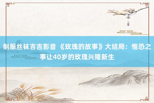 制服丝袜吉吉影音 《玫瑰的故事》大结局：惟恐之事让40岁的玫瑰兴隆新生