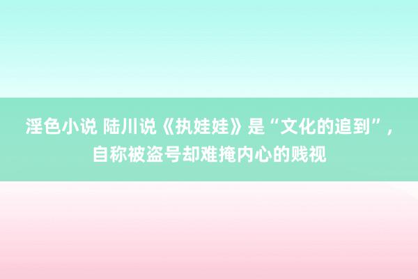 淫色小说 陆川说《执娃娃》是“文化的追到”，自称被盗号却难掩内心的贱视