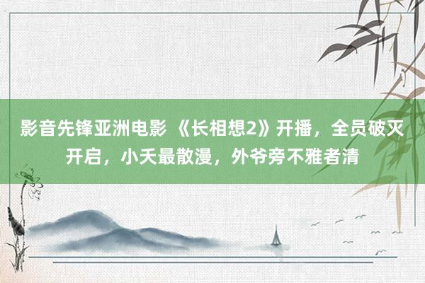 影音先锋亚洲电影 《长相想2》开播，全员破灭开启，小夭最散漫，外爷旁不雅者清