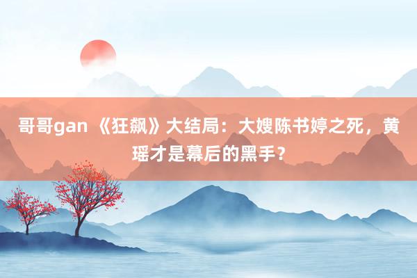 哥哥gan 《狂飙》大结局：大嫂陈书婷之死，黄瑶才是幕后的黑手？