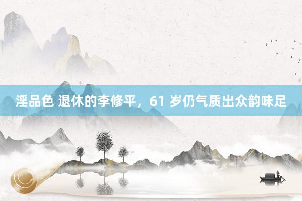 淫品色 退休的李修平，61 岁仍气质出众韵味足
