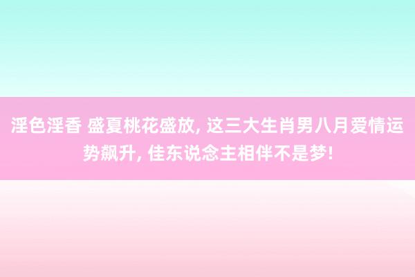 淫色淫香 盛夏桃花盛放, 这三大生肖男八月爱情运势飙升, 佳东说念主相伴不是梦!