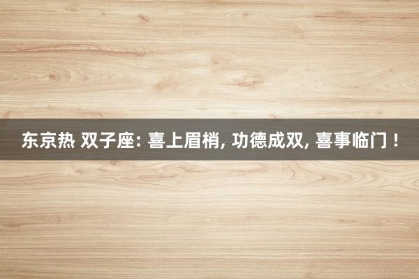 东京热 双子座: 喜上眉梢, 功德成双, 喜事临门 !