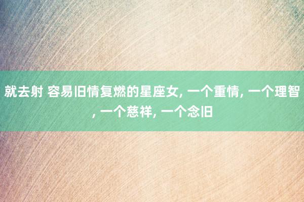 就去射 容易旧情复燃的星座女, 一个重情, 一个理智, 一个慈祥, 一个念旧