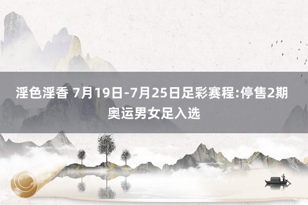 淫色淫香 7月19日-7月25日足彩赛程:停售2期 奥运男女足入选