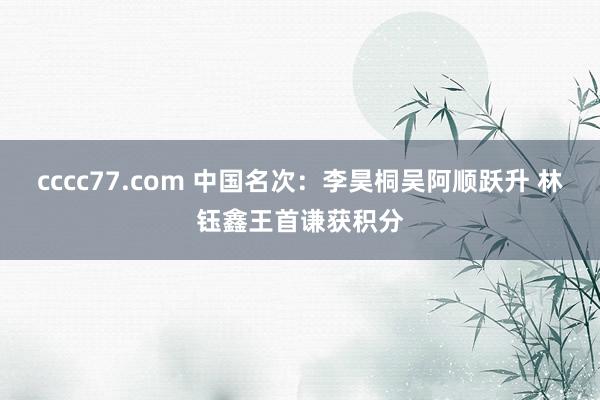 cccc77.com 中国名次：李昊桐吴阿顺跃升 林钰鑫王首谦获积分