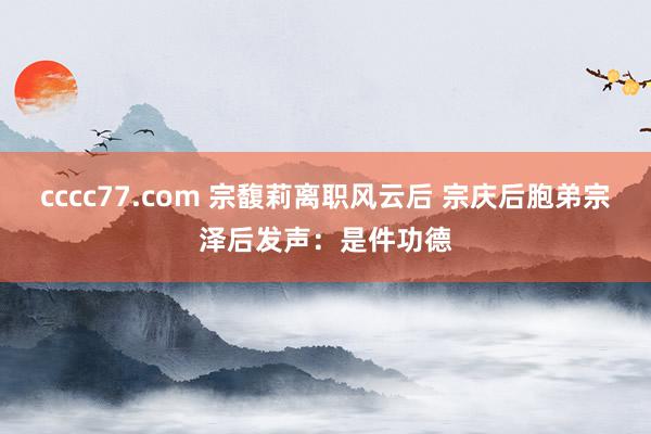 cccc77.com 宗馥莉离职风云后 宗庆后胞弟宗泽后发声：是件功德