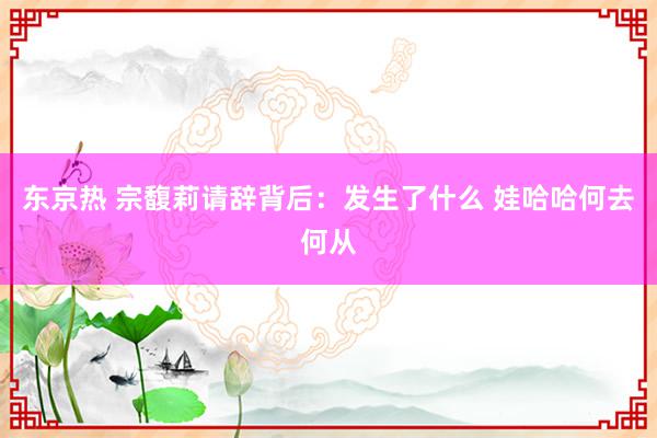 东京热 宗馥莉请辞背后：发生了什么 娃哈哈何去何从