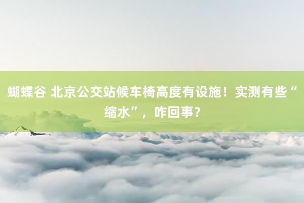 蝴蝶谷 北京公交站候车椅高度有设施！实测有些“缩水”，咋回事？