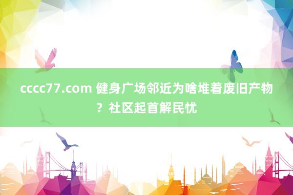 cccc77.com 健身广场邻近为啥堆着废旧产物？社区起首解民忧