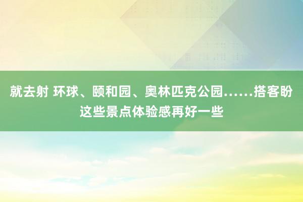 就去射 环球、颐和园、奥林匹克公园……搭客盼这些景点体验感再好一些