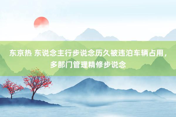 东京热 东说念主行步说念历久被违泊车辆占用，多部门管理精修步说念