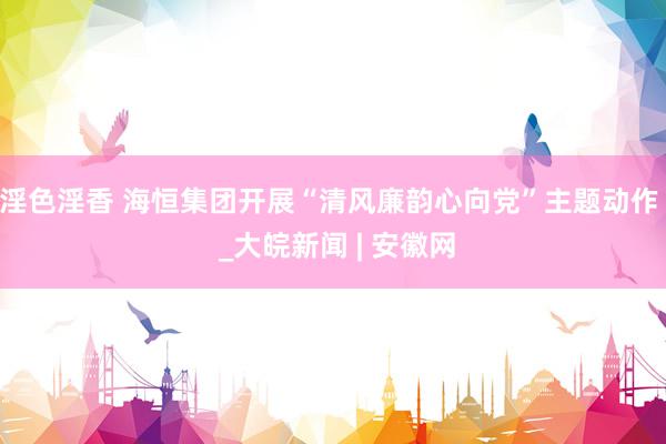 淫色淫香 海恒集团开展“清风廉韵心向党”主题动作  _大皖新闻 | 安徽网