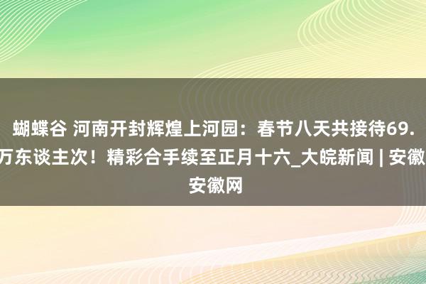 蝴蝶谷 河南开封辉煌上河园：春节八天共接待69.6万东谈主次！精彩合手续至正月十六_大皖新闻 | 安徽网