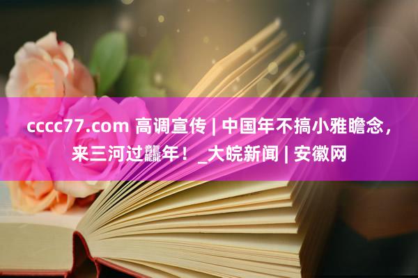 cccc77.com 高调宣传 | 中国年不搞小雅瞻念，来三河过龘年！_大皖新闻 | 安徽网