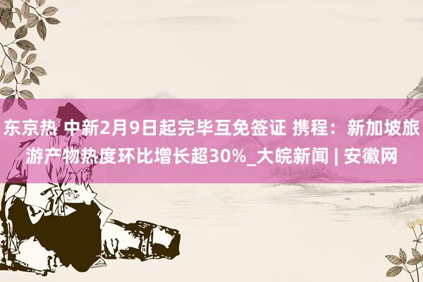 东京热 中新2月9日起完毕互免签证 携程：新加坡旅游产物热度环比增长超30%_大皖新闻 | 安徽网