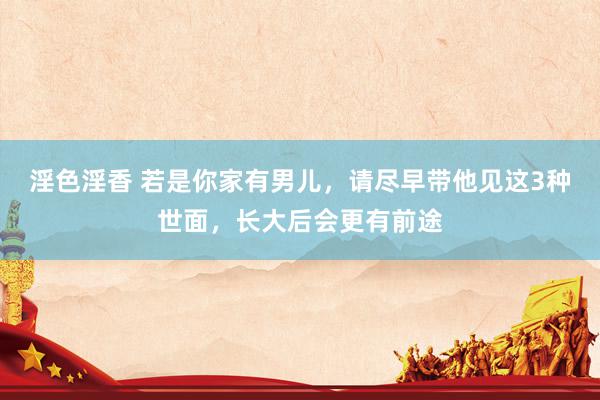 淫色淫香 若是你家有男儿，请尽早带他见这3种世面，长大后会更有前途