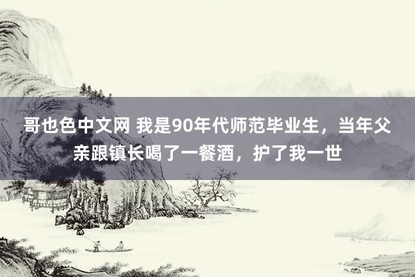 哥也色中文网 我是90年代师范毕业生，当年父亲跟镇长喝了一餐酒，护了我一世
