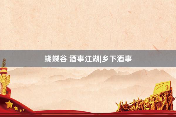 蝴蝶谷 酒事江湖|乡下酒事