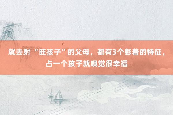 就去射 “旺孩子”的父母，都有3个彰着的特征，占一个孩子就嗅觉很幸福