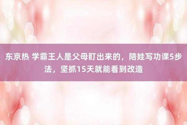 东京热 学霸王人是父母盯出来的，陪娃写功课5步法，坚抓15天就能看到改造