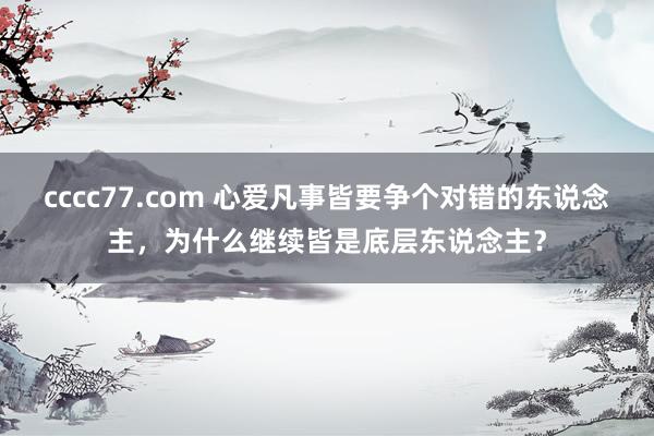 cccc77.com 心爱凡事皆要争个对错的东说念主，为什么继续皆是底层东说念主？
