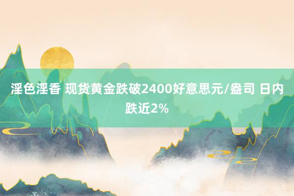 淫色淫香 现货黄金跌破2400好意思元/盎司 日内跌近2%