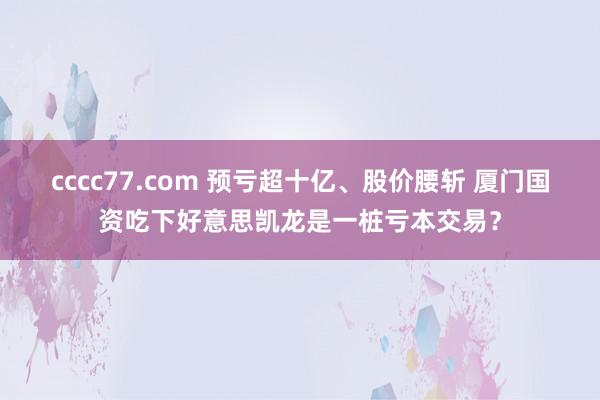 cccc77.com 预亏超十亿、股价腰斩 厦门国资吃下好意思凯龙是一桩亏本交易？