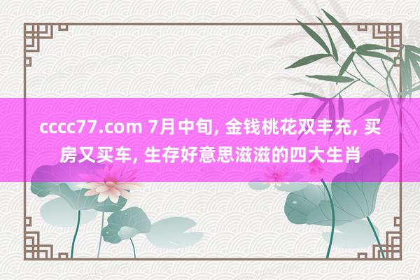 cccc77.com 7月中旬, 金钱桃花双丰充, 买房又买车, 生存好意思滋滋的四大生肖