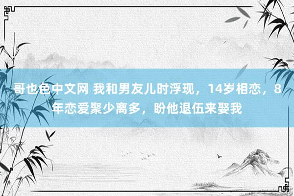 哥也色中文网 我和男友儿时浮现，14岁相恋，8年恋爱聚少离多，盼他退伍来娶我