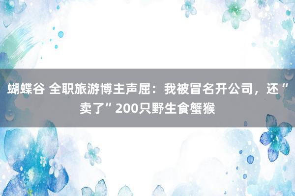 蝴蝶谷 全职旅游博主声屈：我被冒名开公司，还“卖了”200只野生食蟹猴